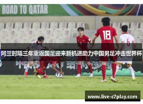 阿兰时隔三年重返国足迎来新机遇助力中国男足冲击世界杯