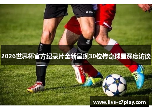 2026世界杯官方纪录片全新呈现30位传奇球星深度访谈